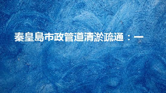 秦皇島市政管道清淤疏通：一場(chǎng)隱匿的城市危機(jī)！